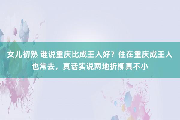 女儿初熟 谁说重庆比成王人好？住在重庆成王人也常去，真话实说两地折柳真不小
