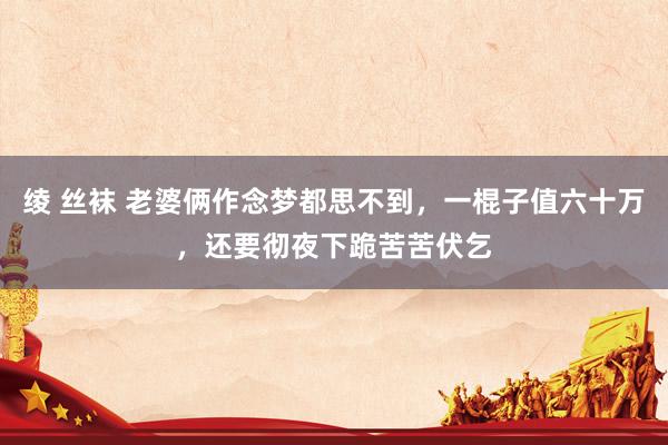 绫 丝袜 老婆俩作念梦都思不到，一棍子值六十万，还要彻夜下跪苦苦伏乞