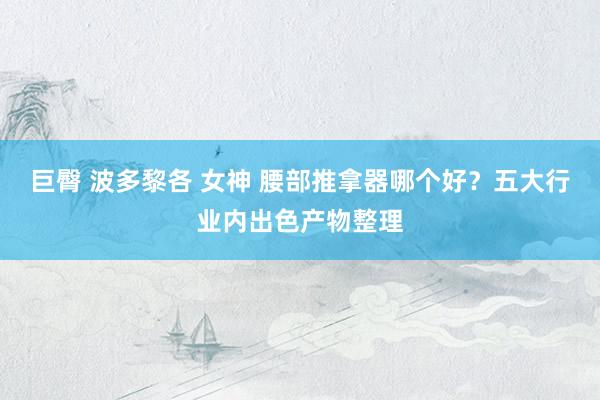 巨臀 波多黎各 女神 腰部推拿器哪个好？五大行业内出色产物整理