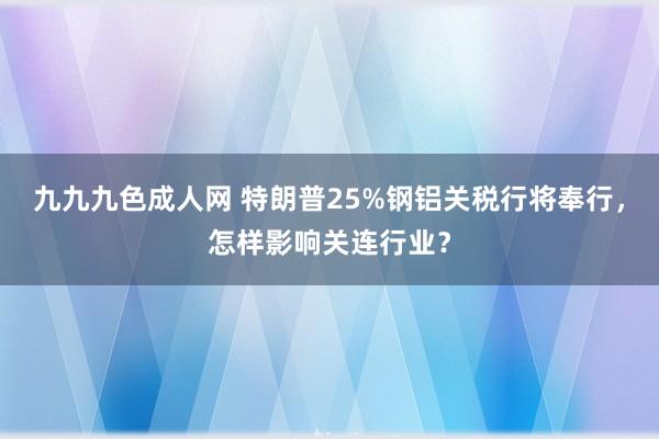 九九九色成人网 特朗普25%钢铝关税行将奉行，怎样影响关连行业？
