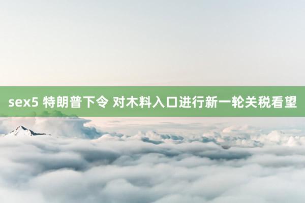 sex5 特朗普下令 对木料入口进行新一轮关税看望