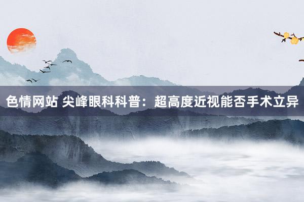 色情网站 尖峰眼科科普：超高度近视能否手术立异