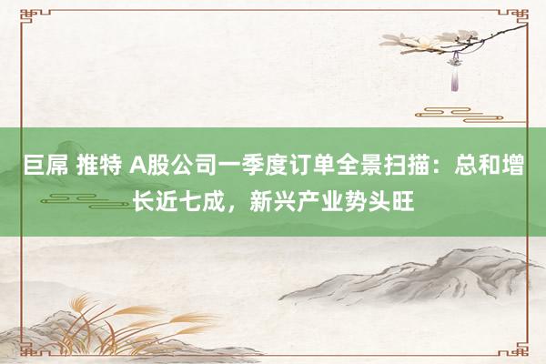 巨屌 推特 A股公司一季度订单全景扫描：总和增长近七成，新兴产业势头旺
