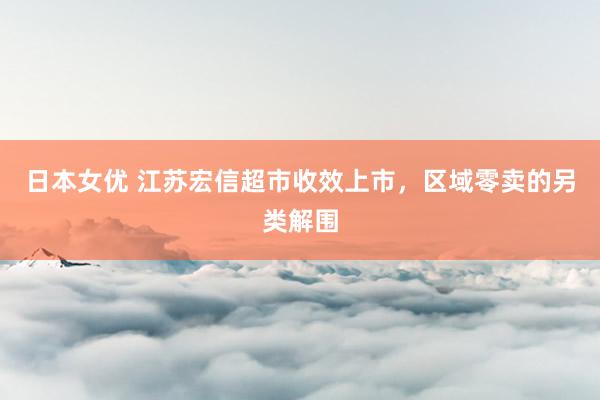 日本女优 江苏宏信超市收效上市，区域零卖的另类解围