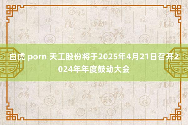 白虎 porn 天工股份将于2025年4月21日召开2024年年度鼓动大会