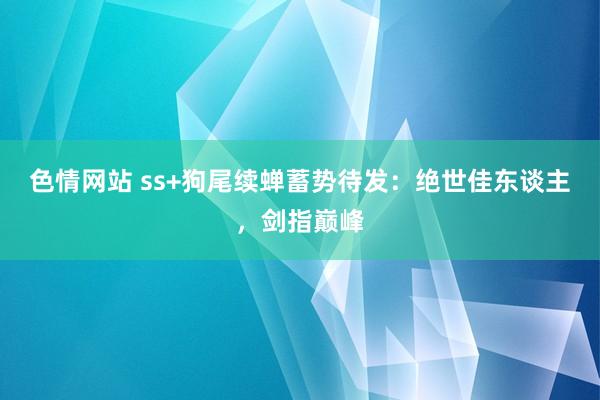色情网站 ss+狗尾续蝉蓄势待发：绝世佳东谈主，剑指巅峰