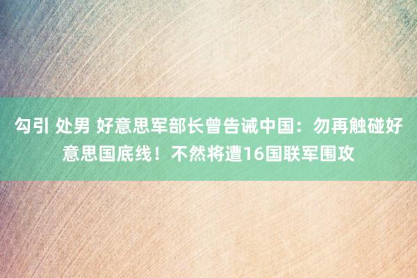 勾引 处男 好意思军部长曾告诫中国：勿再触碰好意思国底线！不然将遭16国联军围攻