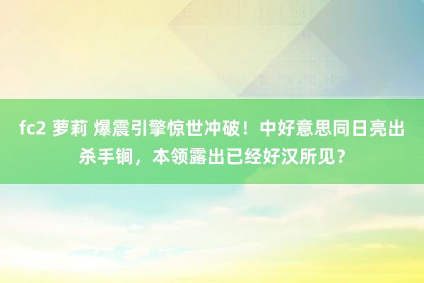 fc2 萝莉 爆震引擎惊世冲破！中好意思同日亮出杀手锏，本领露出已经好汉所见？