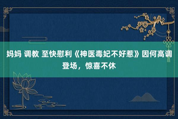 妈妈 调教 至快慰利《神医毒妃不好惹》因何高调登场，惊喜不休