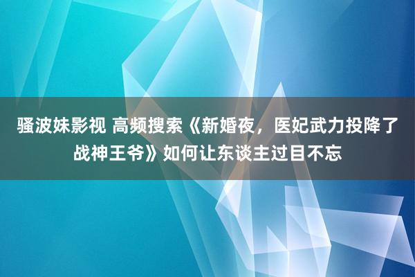 骚波妹影视 高频搜索《新婚夜，医妃武力投降了战神王爷》如何让东谈主过目不忘