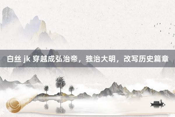 白丝 jk 穿越成弘治帝，独治大明，改写历史篇章