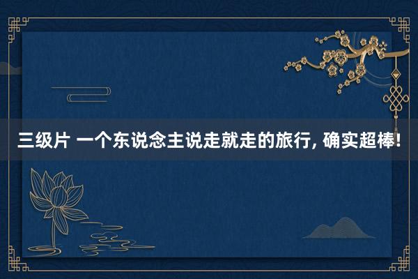 三级片 一个东说念主说走就走的旅行， 确实超棒!