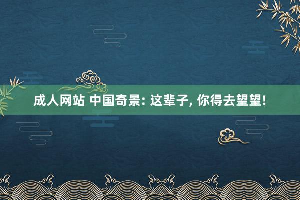成人网站 中国奇景: 这辈子， 你得去望望!