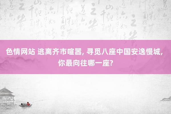 色情网站 逃离齐市喧嚣， 寻觅八座中国安逸慢城， 你最向往哪一座?
