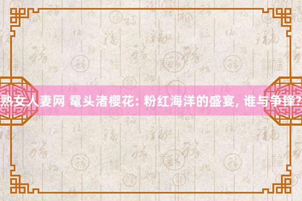 熟女人妻网 鼋头渚樱花: 粉红海洋的盛宴， 谁与争锋?