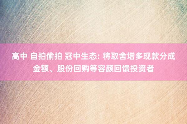 高中 自拍偷拍 冠中生态: 将取舍增多现款分成金额、股份回购等容颜回馈投资者