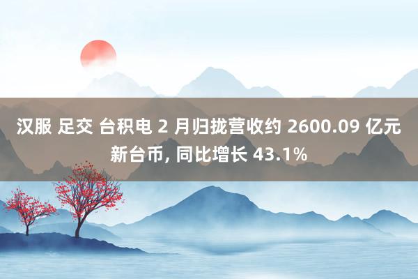 汉服 足交 台积电 2 月归拢营收约 2600.09 亿元新台币， 同比增长 43.1%