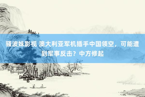 骚波妹影视 澳大利亚军机插手中国领空，可能遭到军事反击？中方修起