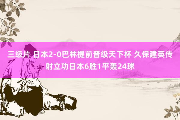 三级片 日本2-0巴林提前晋级天下杯 久保建英传射立功日本6胜1平轰24球