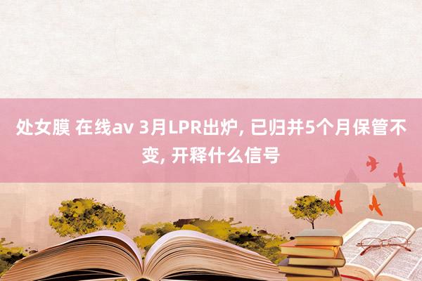 处女膜 在线av 3月LPR出炉， 已归并5个月保管不变， 开释什么信号