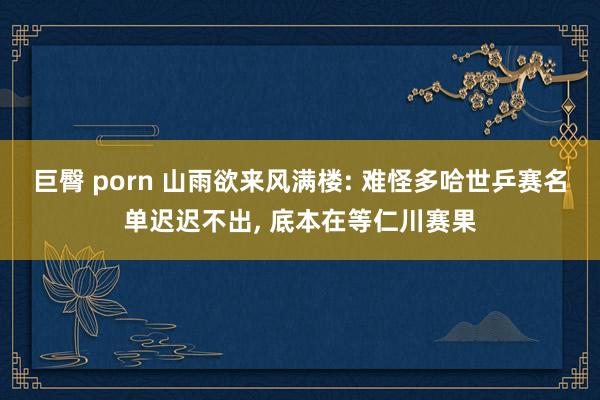 巨臀 porn 山雨欲来风满楼: 难怪多哈世乒赛名单迟迟不出， 底本在等仁川赛果