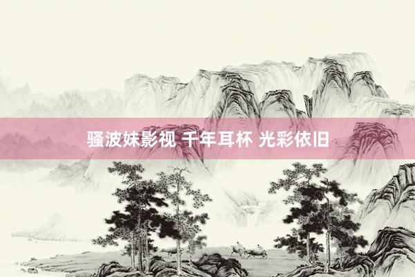 骚波妹影视 千年耳杯 光彩依旧