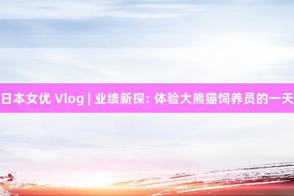 日本女优 Vlog | 业绩新探: 体验大熊猫饲养员的一天