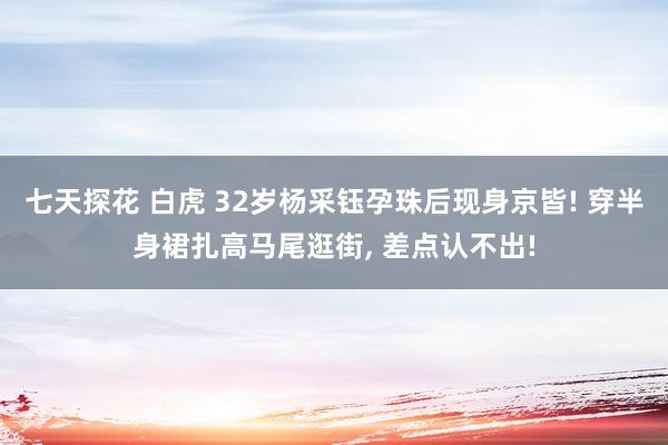 七天探花 白虎 32岁杨采钰孕珠后现身京皆! 穿半身裙扎高马尾逛街， 差点认不出!