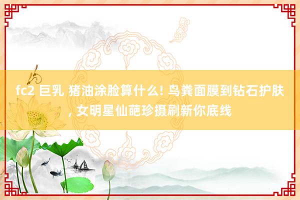 fc2 巨乳 猪油涂脸算什么! 鸟粪面膜到钻石护肤， 女明星仙葩珍摄刷新你底线