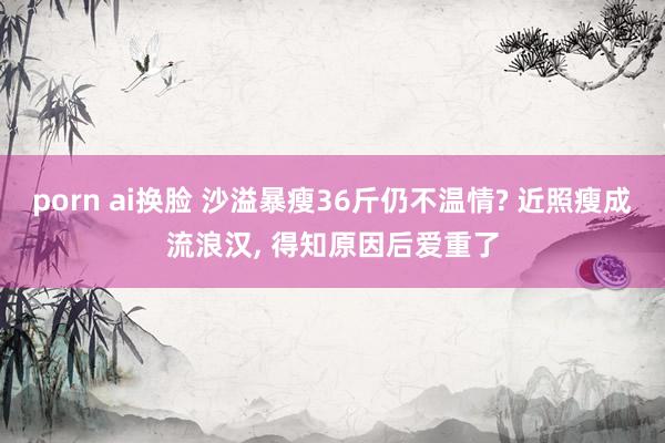 porn ai换脸 沙溢暴瘦36斤仍不温情? 近照瘦成流浪汉， 得知原因后爱重了