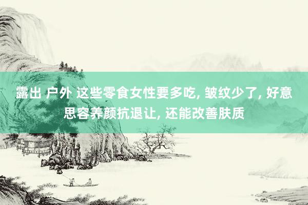 露出 户外 这些零食女性要多吃， 皱纹少了， 好意思容养颜抗退让， 还能改善肤质