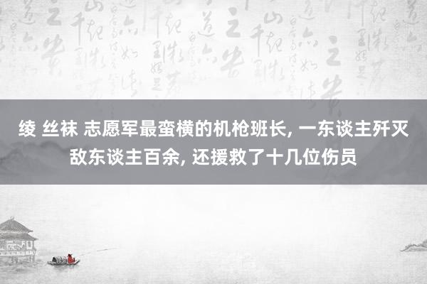 绫 丝袜 志愿军最蛮横的机枪班长， 一东谈主歼灭敌东谈主百余， 还援救了十几位伤员