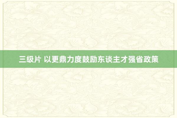 三级片 以更鼎力度鼓励东谈主才强省政策