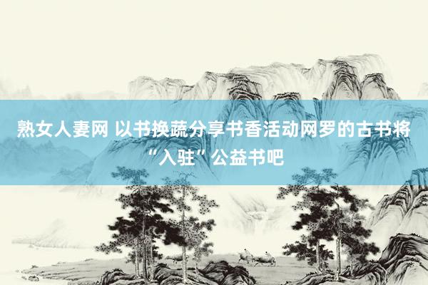 熟女人妻网 以书换蔬分享书香活动网罗的古书将“入驻”公益书吧