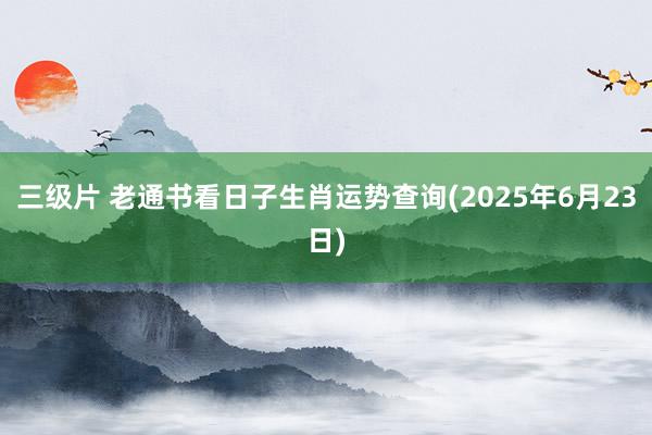 三级片 老通书看日子生肖运势查询(2025年6月23日)