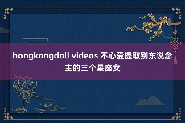 hongkongdoll videos 不心爱提取别东说念主的三个星座女