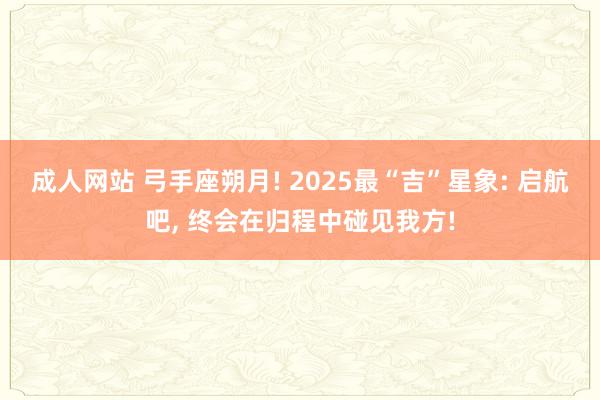 成人网站 弓手座朔月! 2025最“吉”星象: 启航吧， 终会在归程中碰见我方!