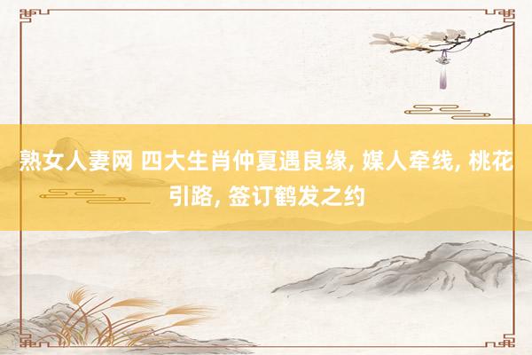 熟女人妻网 四大生肖仲夏遇良缘， 媒人牵线， 桃花引路， 签订鹤发之约