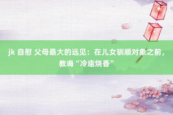 jk 自慰 父母最大的远见：在儿女驯顺对象之前，教诲“冷庙烧香”