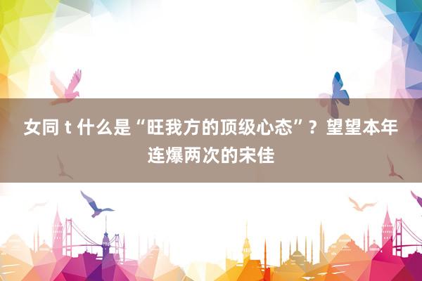 女同 t 什么是“旺我方的顶级心态”？望望本年连爆两次的宋佳