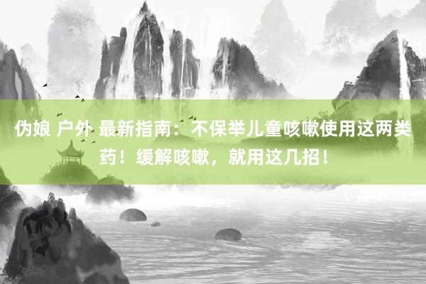 伪娘 户外 最新指南：不保举儿童咳嗽使用这两类药！缓解咳嗽，就用这几招！