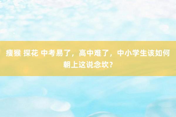 瘦猴 探花 中考易了，高中难了，中小学生该如何朝上这说念坎？
