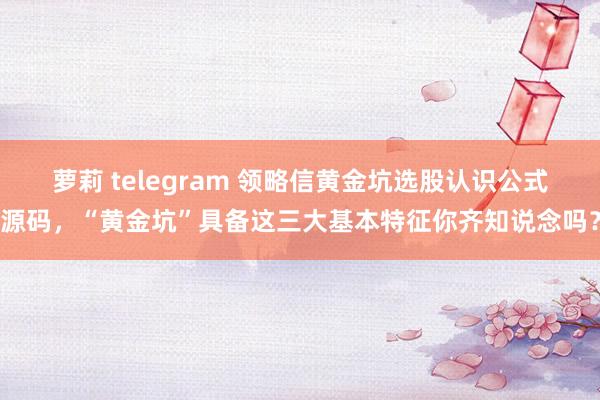萝莉 telegram 领略信黄金坑选股认识公式源码，“黄金坑”具备这三大基本特征你齐知说念吗？