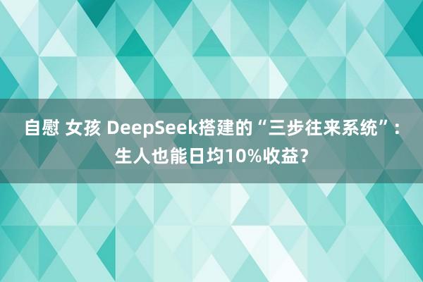 自慰 女孩 DeepSeek搭建的“三步往来系统”：生人也能日均10%收益？