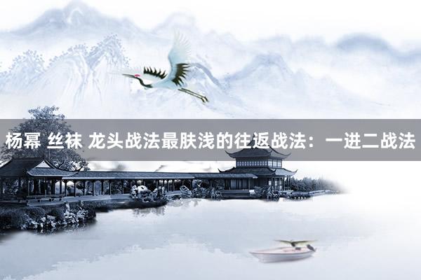 杨幂 丝袜 龙头战法最肤浅的往返战法：一进二战法