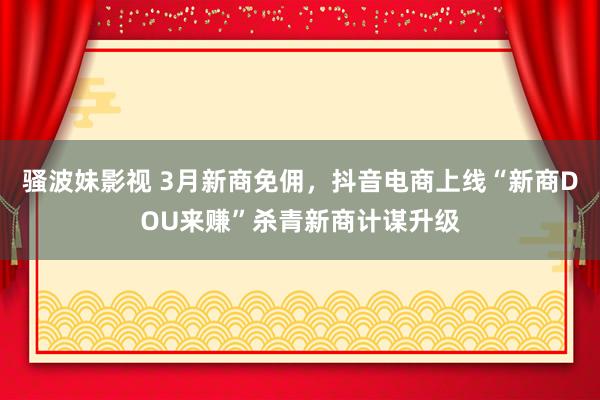 骚波妹影视 3月新商免佣，抖音电商上线“新商DOU来赚”杀青新商计谋升级