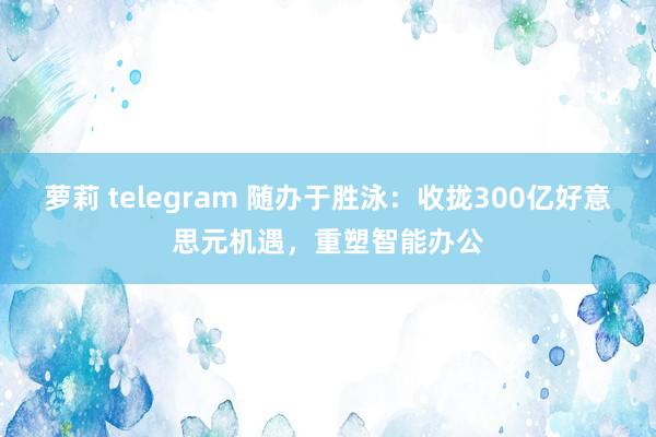 萝莉 telegram 随办于胜泳：收拢300亿好意思元机遇，重塑智能办公